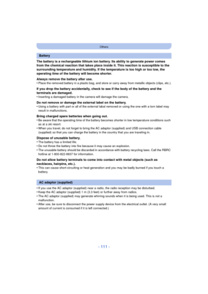 Page 111- 111 -
Others
The battery is a rechargeable lithium ion battery. Its ability to generate power comes 
from the chemical reaction that takes place inside it. This reaction is susceptible to the 
surrounding temperature and humidity. If the temperature is too high or too low, the 
operating time of the battery will become shorter.
Always remove the battery after use.
•
Place the removed battery in a plastic bag, and store or carry away from metallic objects (clips, etc.).
If you drop the battery...