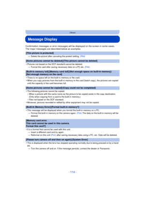 Page 114- 114 -
Others
Message Display
Confirmation messages or error messages will be displayed on the screen in some cases.
The major messages are described below as examples.
[This picture is protected]
>Delete the picture after canceling the protect setting.  (P94)
[Some pictures cannot be deleted]/[This picture cannot be deleted]
•
Pictures not based on the DCF standard cannot be deleted.
> Format the card after saving necessary data on a PC etc.  (P44)
[Built-in memory full]/[Memory card full]/[Not enough...