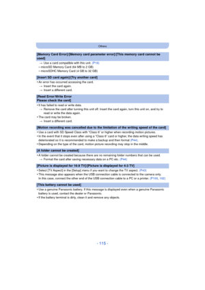 Page 115- 115 -
Others
[Memory Card Error]/[Memory card parameter error]/[This memory card cannot be 
used]
>Use a card compatible with this unit.  (P19)
–microSD Memory Card (64 MB to 2 GB)–microSDHC Memory Card (4 GB to 32 GB)
[Insert SD card again]/[Try another card]
•
An error has occurred accessing the card.
> Insert the card again.
> Insert a different card.
[Read Error/Write Error 
Please check the card]
•
It has failed to read or write data.
> Remove the card after turning this unit off. Insert the card...