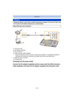 Page 13- 13 -
Preparation
•Charge the battery in areas with an ambient temperature, between 10oC and 30 oC (50  oF and 
86  oF) (same as the battery temperature), is recommended.
(Charging from the power outlet)
Connect the AC adaptor (supplied) and this camera with the USB connection 
cable (supplied), and insert the AC adaptor (supplied) into the power outlet.
Charging
Check that this unit is turned off.
A To power outlet
B AC adaptor (supplied)
C PC (Turned on)
D USB connection cable (supplied)
•Check the...