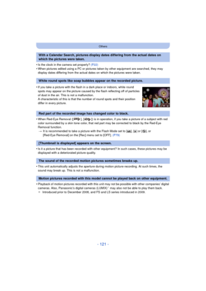 Page 121- 121 -
Others
•Is the clock in the camera set properly? (P22)•When pictures edited using a PC or pictures taken by other equipment are searched, they may 
display dates differing from the actual dates on which the pictures were taken.
•When Red-Eye Removal ([ ], [ ]) is in operation, if you take a picture of a subject with red 
color surrounded by a skin tone color, that red part may be corrected to black by the Red-Eye 
Removal function.
> It is recommended to take a picture with the Flash Mode set to...