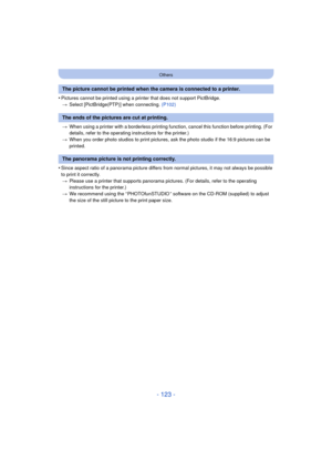Page 123- 123 -
Others
•Pictures cannot be printed using a printer that does not support PictBridge.> Select [PictBridge(PTP)] when connecting.  (P102)
> When using a printer with a borderless printing function, cancel this function before printing. (For 
details, refer to the operating instructions for the printer.)
> When you order photo studios to print pictures,  ask the photo studio if the 16:9 pictures can be 
printed.
•Since aspect ratio of a panorama picture differs from normal pictures, it may not...