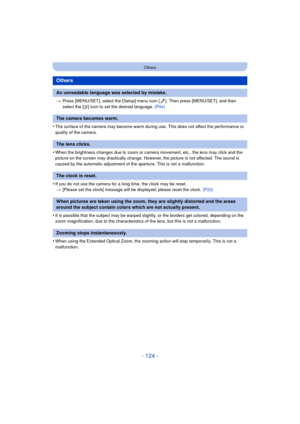 Page 124- 124 -
Others
>Press [MENU/SET], select the [Setup] menu icon [ ]. Then press [MENU/SET], and then 
select the [ ~] icon to set the desired language.  (P44)
•The surface of the camera may become warm during use. This does not affect the performance or 
quality of the camera.
•When the brightness changes due to zoom or camera movement, etc., the lens may click and the 
picture on the screen may drastically change. However, the picture is not affected. The sound is 
caused by the automatic adjustment of...