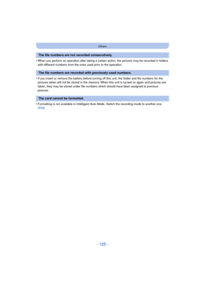 Page 125- 125 -
Others
•When you perform an operation after taking a certain action, the pictures may be recorded in folders 
with different numbers from the ones used prior to the operation.
•If you insert or remove the battery before turning off this unit, the folder and file numbers for the 
pictures taken will not be stored in the memory. When this unit is turned on again and pictures are 
taken, they may be stored under file numbers which should have been assigned to previous 
pictures.
•Formatting is not...