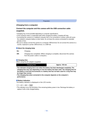 Page 14- 14 -
Preparation
(Charging from a computer)
Connect the computer and this camera with the USB connection cable 
(supplied).
•Charging may not be possible depending on computer specifications.
•If the computer enters a suspended state while charging the battery, charging will stop.•Connecting this camera to a notebook computer that is not connected to a power outlet will cause 
the notebook computer battery to drain faster. Do not leave the camera connected for extended 
periods of time.
•Be sure to...