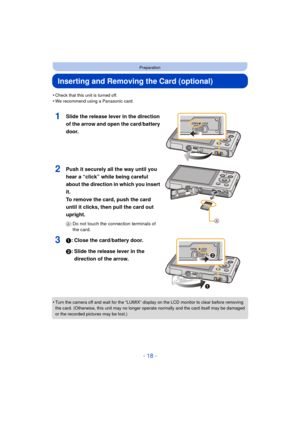 Page 18- 18 -
Preparation
Inserting and Removing the Card (optional)
•Check that this unit is turned off.•We recommend using a Panasonic card.
1Slide the release lever in the direction 
of the arrow and open the card/battery 
door.
2Push it securely all the way until you 
hear a “click” while being careful 
about the direction in which you insert 
it. 
To remove the card, push the card 
until it clicks, then pull the card out 
upright.
A: Do not touch the connection terminals of 
the card.
31: Close the...