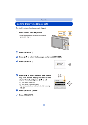 Page 22- 22 -
Preparation
Setting Date/Time (Clock Set)
•The clock is not set when the camera is shipped.
1Press camera [ON/OFF] button.
•If the language select screen is not displayed, 
proceed to step4.
2Press [MENU/SET].
3Press 3/4 to select the language, and press [MENU/SET].
4Press [MENU/SET].
5Press 2/1 to select the items (year, month, 
day, hour, minute, display sequence or time 
display format), and press  3/4 to set.
A: Time at the home area
B : Time at the travel destination
•
You can cancel without...