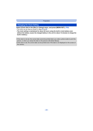 Page 23- 23 -
Preparation
Select [Clock Set] in the [Rec] or [Setup] menu, and press [MENU/SET]. (P38)
•The clock can be reset as shown in steps 5 and 6.•The clock setting is maintained for about 20 hours using the built-in clock battery even 
without the battery. (Leave the charged battery in the unit for about 10 minutes to charge the 
built-in battery.)
•If the clock is not set, the correct date cannot be printed when you order a photo studio to print the 
picture, or when you stamp the dat e on the pictures...