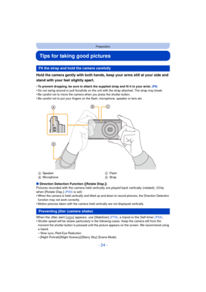 Page 24- 24 -
Preparation
Tips for taking good pictures
Hold the camera gently with both hands, keep your arms still at your side and 
stand with your feet slightly apart.
•To prevent dropping, be sure to attach the supplied strap and fit it to your wrist. (P8)
•Do not swing around or pull forcefully on the unit with the strap attached. The strap may break.•Be careful not to move the camera when you press the shutter button.•Be careful not to put your fingers on the flash, microphone, speaker or lens etc....