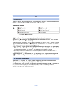 Page 27- 27 -
Basic
When the camera identifies the optimum scene, the icon of the scene concerned is displayed in 
blue for 2 seconds, after which its color changes to the usual red.
When taking pictures
•
[¦] is set if none of the scenes are applicable, and the standard settings are set.
•When [ ] or [ ] is selected, the camera automatically detects a person’s face, and it will adjust 
the focus and exposure. (Face Detection)
•If a tripod is used, for instance, and the camera has judged that camera shake is...