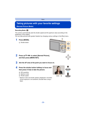 Page 29- 29 -
Basic
Taking pictures with your favorite settings 
(Normal Picture Mode)
Recording Mode: 
The camera automatically sets the shutter speed and the aperture value according to the 
brightness of the subject.
You can take pictures with greater freedom by changing various settings in the [Rec] menu.
1Press [MODE].
AShutter button
2Press 3/ 4/2/1 to select [Normal Picture], 
and then press [MENU/SET].
3Aim the AF area at the point you want to focus on.
4Press the shutter button halfway to focus and...