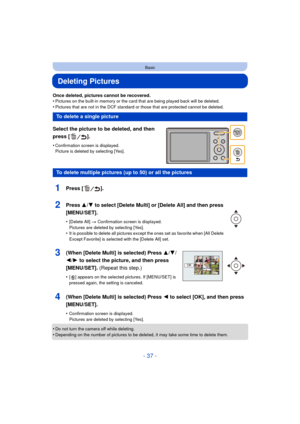 Page 37- 37 -
Basic
Deleting Pictures
Once deleted, pictures cannot be recovered.
•Pictures on the built-in memory or the card that are being played back will be deleted.
•Pictures that are not in the DCF standard or those that are protected cannot be deleted.
Select the picture to be deleted, and then 
press [ ].
•Confirmation screen is displayed. 
Picture is deleted by selecting [Yes].
•Do not turn the camera off while deleting.•Depending on the number of pictures to be deleted, it may take some time to...
