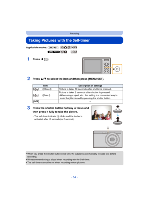 Page 54- 54 -
Recording
Taking Pictures with the Self-timer
Applicable modes: (DMC-XS1)
(DMC-FH10)
1Press 2 [ë].
2Press 3/ 4 to select the item and then press [MENU/SET].
•When you press the shutter button once fully, the subject is automatically focused just before 
recording.
•We recommend using a tripod when recording with the Self-timer.
•The self-timer cannot be set when recording motion pictures.
ItemDescription of settings
[]([10sec.])
Picture is taken 10 seconds  after shutter is pressed....