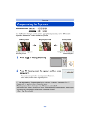 Page 55- 55 -
Recording
Compensating the Exposure
Applicable modes: (DMC-XS1)
(DMC-FH10)
Use this function when you cannot achieve appr opriate exposure due to the difference in 
brightness between the subject and the background.
1Press 3 [ È] to display [Exposure].
•EV is an abbreviation of [Exposure Value], a unit indicating the amount of exposure. The EV 
changes with the aperture value or the shutter speed.
•The set exposure value is memorized even if the camera is turned off.•The compensation range of the...