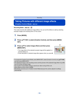 Page 56- 56 -
Recording
Taking Pictures with different image effects 
(Creative Control Mode) (DMC-XS1)
Recording Mode: (DMC-XS1)  
This mode records with additional image effects. You can set the effects to add by selecting 
example images and checking them on the screen.
1Press [MODE].
2Press 3/ 4/2/1 to select [Creative Control], and then press [MENU/
SET].
3Press 3/ 4 to select image effects and then press 
[MENU/SET].
•The image effect of the selected example image will be applied in a 
preview display...