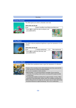 Page 59- 59 -
Recording
This effect gives your photo a dramatic color look.
This effect reduces peripheral brightness to give the impression of a toy 
camera.
This effect blurs peripheral areas to give the impression of a diorama.
[Cross Process]
Items that can be set
ColorGreen tone/Blue tone/Yellow tone/Red tone
•
Press  2/1  to select the color to enhance, and 
press [MENU/SET].
[Toy Effect]
Items that can be set
Color Orange emphasized Blue emphasized
•Press 2/1 to select the color tone , and 
press...