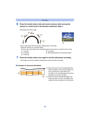 Page 62- 62 -
Recording
6Press the shutter button fully and record a picture while moving the 
camera in a small circle in the direction selected in Step 
3.
7Press the shutter button once again to end the still picture recording.
•Recording can also be ended by keeping the camera still while recording.
∫Technique for Panorama Shot Mode Recording from left to right
Trace a half-circle with the camera, taking about 4 seconds.
•
Move the camera at a constant speed.
Pictures may not be able to be recorded properly...