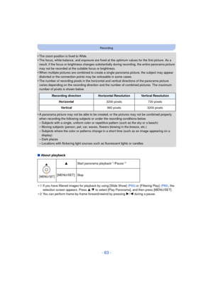 Page 63- 63 -
Recording
•The zoom position is fixed to Wide.•The focus, white balance, and exposure are fixed at the optimum values for the first picture. As a 
result, if the focus or brightness changes substantially during recording, the entire panorama picture 
may not be recorded at the suitable focus or brightness.
•When multiple pictures are combined to create a single panorama picture, the subject may appear 
distorted or the connection points may be noticeable in some cases.
•The number of recording...