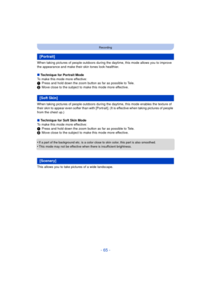 Page 65- 65 -
Recording
When taking pictures of people outdoors during the daytime, this mode allows you to improve 
the appearance and make their skin tones look healthier.
∫ Technique for Portrait Mode
To make this mode more effective:
1 Press and hold down the zoom button as far as possible to Tele.
2 Move close to the subject to make this mode more effective.
When taking pictures of people outdoors during the  daytime, this mode enables the texture of 
their skin to appear even softer than with [Portrai t]....