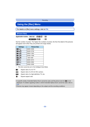 Page 69- 69 -
Recording
Using the [Rec] Menu
For details on [Rec] menu settings, refer to P38.
Applicable modes:  (DMC-XS1)
(DMC-FH10)
Set the number of pixels. The hi gher the numbers of pixels, the finer the detail of the pictures 
will appear even when they are printed onto large sheets.
¢ This item cannot be set in the Intelligent Auto Mode.
•In specific modes, Extended Optical Zoom cannot be used, and the picture size for [ ] is not 
displayed. For details regarding modes in which Extended Optical Zoom...