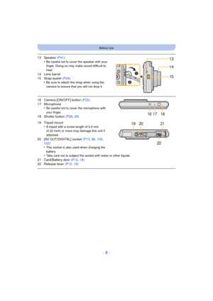 Page 8- 8 -
Before Use
13 Speaker (P41)
•Be careful not to cover the speaker with your 
finger. Doing so may make sound difficult to 
hear.
14 Lens barrel
15 Strap eyelet  (P24)
•
Be sure to attach the strap when using the 
camera to ensure that you will not drop it.
16 Camera [ON/OFF] button  (P22)
17 Microphone •
Be careful not to cover the microphone with 
your finger.
18 Shutter button  (P26, 29)
19 Tripod mount •
A tripod with a screw length of 5.5 mm 
(0.22 inch) or more may damage this unit if...