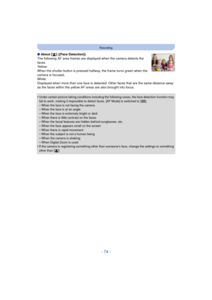 Page 74- 74 -
Recording
∫About [ š] ([Face Detection])
The following AF area frames are displayed when the camera detects the 
faces.
Yellow:
When the shutter button is pressed halfway, the frame turns green when the 
camera is focused.
White:
Displayed when more than one face is detected. Ot her faces that are the same distance away 
as the faces within the yellow AF areas are also brought into focus.
•
Under certain picture-taking conditions including the following cases, the face detection function may 
fail...