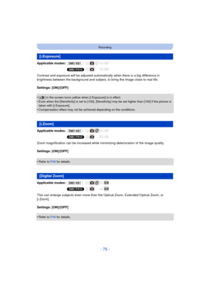 Page 75- 75 -
Recording
Applicable modes: (DMC-XS1)
(DMC-FH10)
Contrast and exposure will be adjusted automatically when there is a big difference in 
brightness between the background and subject, to bring the image close to real life.
Settings: [ON]/[OFF]
•
[ ] in the screen turns yellow when [i.Exposure] is in effect.
•Even when the [Sensitivity] is set to [100], [Sensitivity] may be set higher than [100] if the picture is 
taken with [i.Exposure].
•Compensation effect may not be achieved depending on the...