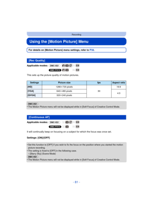 Page 81- 81 -
Recording
Using the [Motion Picture] Menu
For details on [Motion Picture] menu settings, refer to P38.
Applicable modes:  (DMC-XS1)
(DMC-FH10)
This sets up the picture quality of motion pictures.
(DMC-XS1)
•
The Motion Picture menu will not be displayed while in [Soft Focus] of Creative Control Mode.
Applicable modes:  (DMC-XS1)
(DMC-FH10)
It will continually keep on focusing on a subject for which the focus was once set.
Settings: [ON]/[OFF]
•
Set this function to [OFF] if you wish to fix the...
