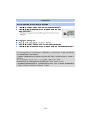 Page 86- 86 -
Playback/Editing
1Press 3/4  to select [Select Date] and then press [MENU/SET].
2Press  3/4 /2/ 1 to select the date to be played back, and then 
press [MENU/SET].
•
If there were no pictures recorded during a month, that month is not 
displayed.
∫ Changing the filtering date
1Press  3 while playing back one picture at a time.2Press  3/4  to select [Change Date] and then press [MENU/SET].
3Press  3/4 /2/ 1 to select the date to be played back, and then press [MENU/SET].
•
The recording date of the...