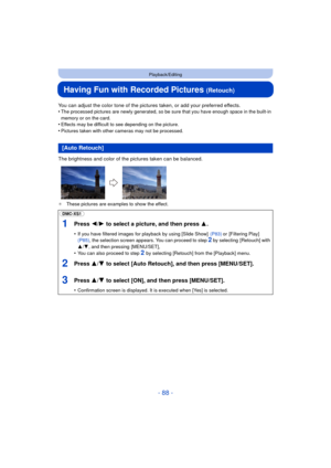 Page 88- 88 -
Playback/Editing
Having Fun with Recorded Pictures (Retouch)
You can adjust the color tone of the pictures taken, or add your preferred effects.
•The processed pictures are newly generated, so be sure that you have enough space in the built-in 
memory or on the card.
•Effects may be difficult to see depending on the picture.•Pictures taken with other cameras may not be processed.
The brightness and color of the pictures taken can be balanced.
¢ These pictures are examples to show the effect.
[Auto...