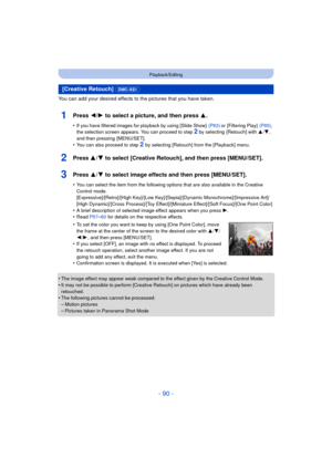 Page 90- 90 -
Playback/Editing
You can add your desired effects to the pictures that you have taken.
1Press 2/1 to select a picture, and then press 3 .
•If you have filtered images for playback by using [Slide Show]   (P83) or [Filtering Play]  (P85), 
the selection screen appears. You can proceed to step 2 by selecting  [Retouch] with  3/4, 
and then pressing  [MENU/SET].
•You can also proceed to step 2  by selecting [Retouch] from the [Playback] menu.
2Press 3/ 4 to select [Creative Retouch], and then press...