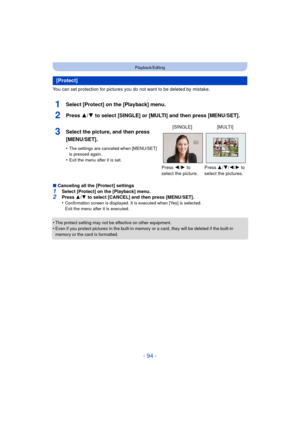 Page 94- 94 -
Playback/Editing
You can set protection for pictures you do not want to be deleted by mistake.
1Select [Protect] on the [Playback] menu.
2Press 3/4 to select [SINGLE] or [MULTI] and then press [MENU/SET].
∫Canceling all the [Protect] settings1Select [Protect] on the [Playback] menu.2Press  3/4  to select [CANCEL] and then press [MENU/SET].
•Confirmation screen is displayed. It is executed when [Yes] is selected. 
Exit the menu after it is executed.
•The protect setting may not be effective on...