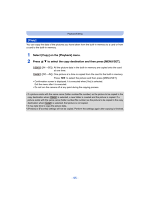 Page 95- 95 -
Playback/Editing
You can copy the data of the pictures you have taken from the built-in memory to a card or from 
a card to the built-in memory.
1Select [Copy] on the [Playback] menu.
2Press 3/4 to select the copy destination and then press [MENU/SET].
•Confirmation screen is displayed. It is executed when [Yes] is selected. 
Exit the menu after it is executed.
•Do not turn the camera off at any point during the copying process.
•If a picture exists with the same name (folder number/file number)...