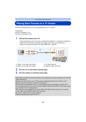 Page 96- 96 -
Connecting to other equipment
Playing Back Pictures on a TV Screen
Pictures recorded with this unit can be played back on a TV screen.
Preparations:
Set the [TV Aspect]. (P43)
Turn this unit and the TV off.
1Connect the camera and a TV.
•Check the directions of the connectors, and plug th em straight in or unplug them straight out. 
(Otherwise the connectors may bend out of shape, which may cause malfunction.)
•Always use a genuine Panasonic AV cable (DMW-AVC1: optional).
2Turn the TV on and...