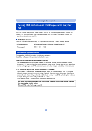 Page 98- 98 -
Connecting to other equipment
Saving still pictures and motion pictures on your 
PC
You can transfer the pictures in the camera to a PC by connecting the camera and the PC.
•Some PCs can read directly from the card removed from the camera. For details, refer to the 
operating instructions of your PC.
∫PC that can be used
The unit can be connected to any PC capable of recognizing a mass storage device.
The supplied CD-ROM includes the following software.
Install the software on to your computer...