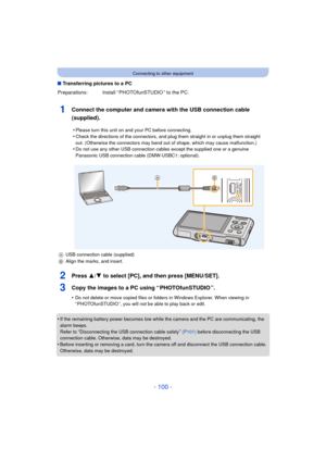 Page 100- 100 -
Connecting to other equipment
∫Transferring pictures to a PC
1Connect the computer and camera with the USB connection cable 
(supplied).
2Press 3/ 4 to select [PC], and then press [MENU/SET].
3Copy the images to a PC using “ PHOTOfunSTUDIO ”.
•Do not delete or move copied files or folders in Windows Explorer. When viewing in 
“ PHOTOfunSTUDIO ”, you will not be able to play back or edit.
•If the remaining battery power becomes low while  the camera and the PC are communicating, the 
alarm beeps....