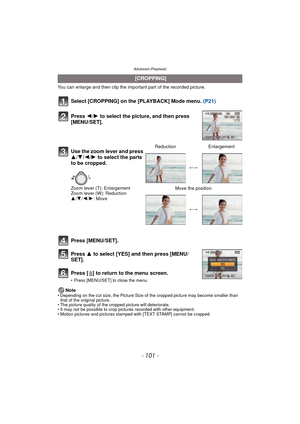 Page 101- 101 -
Advanced (Playback)
You can enlarge and then clip the important part of the recorded picture.
Select [CROPPING] on the [PLAYBACK] Mode menu. (P21)
Press [MENU/SET].
Press  3 to select [YES] and then press [MENU/
SET].
Press [‚ ] to return to the menu screen.
• Press [MENU/SET] to close the menu.
Note• Depending on the cut size, the Picture Size of the cropped picture may become smaller than 
that of the original picture.
• The picture quality of the cropped picture will deteriorate.
• It may not...
