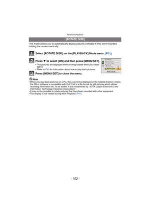 Page 102Advanced (Playback)
- 102 -
This mode allows you to automatically display pictures vertically if they were recorded 
holding the camera vertically.
Select [ROTATE DISP.] on the [PLAYBACK] Mode menu.  (P21)
Note• When you play back pictures on a PC, they cannot be displayed in the rotated direction unless 
the OS or software is compatible with Exif. Exif  is a file format for still pictures which allows 
recording information etc. to be added. It was established by “JEITA (Japan Electronics and...
