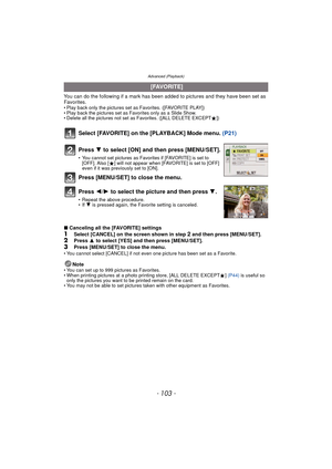 Page 103- 103 -
Advanced (Playback)
You can do the following if a mark has been added to pictures and they have been set as 
Favorites.
• Play back only the pictures set as Favorites. ([FAVORITE PLAY])
• Play back the pictures set as Favorites only as a Slide Show.
• Delete all the pictures not set as Favorites. ([ALL DELETE EXCEPT Ü])
Select [FAVORITE] on the [PLAYBACK] Mode menu.  (P21)
∫Canceling all the [FAVORITE] settings
1Select [CANCEL] on the screen shown in step 2 and then press [MENU/SET].2Press  3 to...