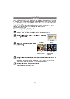Page 104Advanced (Playback)
- 104 -
DPOF “Digital Print Order Format” is a system that allows the user to select which pictures 
to print, how many copies of each picture to  print and whether or not to print the recording 
date on the pictures when using a DPOF compatible photo printer or photo printing store. 
For details, ask at your photo printing store.
When you want to use a photo printing store to print pictures recorded on the built-in 
memory, copy them to a card  (P107) and then set the Print Setting....