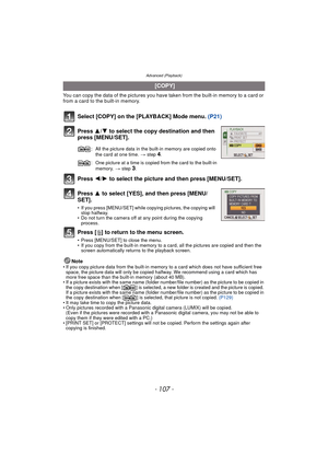 Page 107- 107 -
Advanced (Playback)
You can copy the data of the pictures you have taken from the built-in memory to a card or 
from a card to the built-in memory.
Select [COPY] on the [PLAYBACK] Mode menu. (P21)
Press  3/4 to select the copy destination and then 
press [MENU/SET].
Press  2/1 to select the picture and then press [MENU/SET].
Press  3 to select [YES], and then press [MENU/
SET].
• If you press [MENU/SET] while copying pictures, the copying will  stop halfway.
• Do not turn the camera off at any...