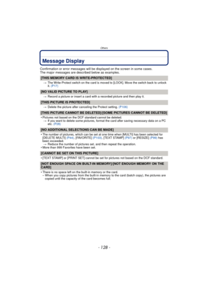 Page 128Others
- 128 -
Message Display
Confirmation or error messages will be displayed on the screen in some cases.
The major messages are described below as examples.
[THIS MEMORY CARD IS WRITE-PROTECTED]
>The Write-Protect switch on the card is moved to [LOCK]. Move the switch back to unlock 
it. (P17)
[NO VALID PICTURE TO PLAY]
>Record a picture or insert a card with a recorded picture and then play it.
[THIS PICTURE IS PROTECTED]
>Delete the picture after canceling the Protect setting.  (P106)
[THIS PICTURE...