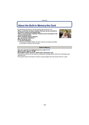 Page 16Preparation
- 16 -
About the Built-in Memory/the Card
• You can copy the recorded pictures to a card. (P107)
• Memory size: Approx. 40 MB
• Recordable motion pictures: QVGA (320 k240 pixels) only
• The built-in memory can be used as a temporary storage device when the card being used  becomes full.
• The access time for the built-in memory may be longer than the access time for a card.
The following operations can be performed using this unit.• When a card has not been inserted: Pictures can be recorded...