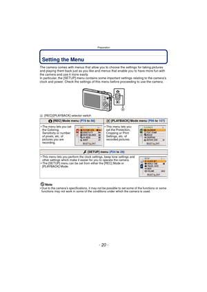 Page 20Preparation
- 20 -
Setting the Menu
The camera comes with menus that allow you to choose the settings for taking pictures 
and playing them back just as you like and menus that enable you to have more fun with 
the camera and use it more easily.
In particular, the [SETUP] menu contains some important settings relating to the camera’s 
clock and power. Check the settings of this menu before proceeding to use the camera.
A [REC]/[PLAYBACK] selector switch
Note• Due to the camera’s specifications, it may...