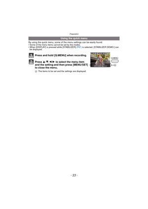 Page 23- 23 -
Preparation
By using the quick menu, some of the menu settings can be easily found.• Some of the menu items cannot be set by the modes.
• When [DISPLAY] is pressed while [STABILIZER] (P87) is selected, [STABILIZER DEMO.] can 
be displayed.
Using the quick menu
Press and hold [Q.MENU] when recording.
Press  3
/4/2/1 to select the menu item 
and the setting and then press [MENU/SET] 
to close the menu.
A The items to be set and the settings are displayed.
A 