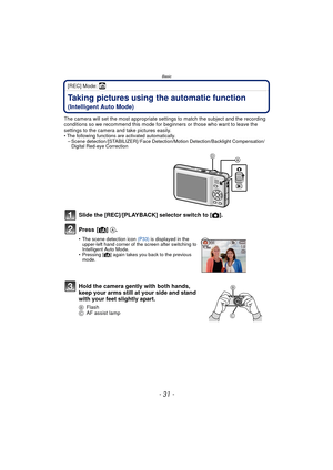 Page 31- 31 -
Basic
[REC] Mode: ñ
BasicTaking pictures using the automatic function 
(Intelligent Auto Mode)
The camera will set the most appropriate settings to match the subject and the recording 
conditions so we recommend this mode for beginners or those who want to leave the 
settings to the camera and take pictures easily.
• The following functions are activated automatically.– Scene detection /[STABILIZER] / Face Detection/Motion Detection/Backlight Compensation/ Digital Red-eye Correction
Slide the...