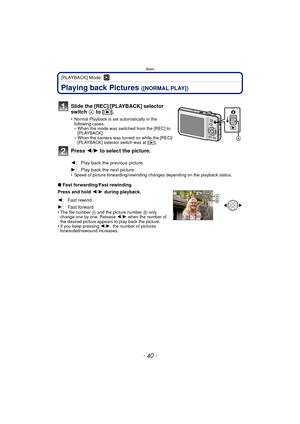 Page 40Basic
- 40 -
[PLAYBACK] Mode: ¸
Playing back Pictures ([NORMAL PLAY])
• Speed of picture forwarding/rewinding changes depending on the playback status.
∫Fast forwarding/Fast rewinding
Press and hold 2 /1  during playback.
• The file number A and the picture number B only 
change one by one. Release  2/1 when the number of 
the desired picture appears to play back the picture.
• If you keep pressing 2/ 1, the number of pictures 
forwarded/rewound increases.
Slide the [REC]/[PLAYBACK] selector 
switch  A...