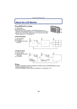 Page 45- 45 -
Advanced (Recording pictures)
Advanced (Recording pictures)About the LCD Monitor
Press [DISPLAY] to change.
ALCD monitor
B [DISPLAY] button
• When the menu screen appears, the [DISPLAY] button is not  activated. During Playback Zoom  (P41), while playing back motion 
pictures  (P95) and during a Slide Show  (P90), you can only select 
“Normal display  F” or “No display H”.
In Recording Mode
In Playback Mode
Note
• In [NIGHT PORTRAIT], [NIGHT SCENERY], [STARRY SKY] and [FIREWORKS] in Scene Mode,...