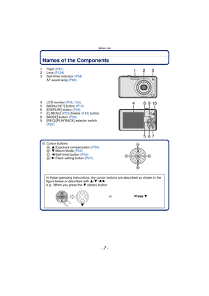 Page 7- 7 -
Before Use
Names of the Components
1Flash (P47)
2 Lens  (P124)
3 Self-timer indicator  (P54)
AF assist lamp  (P88)
4 LCD monitor  (P45, 124)
5 [MENU/SET] button  (P18)
6 [DISPLAY] button  (P45)
7 [Q.MENU]  (P23)/Delete  (P43) button
8 [MODE] button  (P29)
9 [REC]/[PLAYBACK] selector switch  (P20)
10 Cursor buttons A: 3/Exposure compensation  (P55)
B : 4/Macro Mode  (P52)
C : 2/Self-timer button  (P54)
D : 1/Flash setting button  (P47)
In these operating instructions, the cursor buttons are...