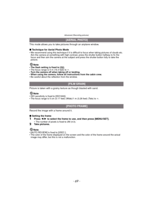 Page 69- 69 -
Advanced (Recording pictures)
This mode allows you to take pictures through an airplane window.
∫Technique for Aerial Photo Mode
• We recommend using this technique if it is difficult to focus when taking pictures of clouds etc. 
Aim the camera at something with high contrast, press the shutter button halfway to fix the 
focus and then aim the camera at the subject and press the shutter button fully to take the 
picture.
Note• The flash setting is fixed to [ Œ].
• The focus range is 5 m (16.4...